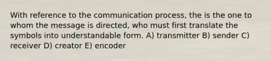 With reference to the communication process, the is the one to whom the message is directed, who must first translate the symbols into understandable form. A) transmitter B) sender C) receiver D) creator E) encoder