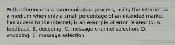 With reference to a communication process, using the Internet as a medium when only a small percentage of an intended market has access to the Internet, is an example of error related to: A. feedback. B. decoding. C. message channel selection. D. encoding. E. message selection.