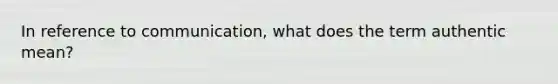 In reference to communication, what does the term authentic mean?