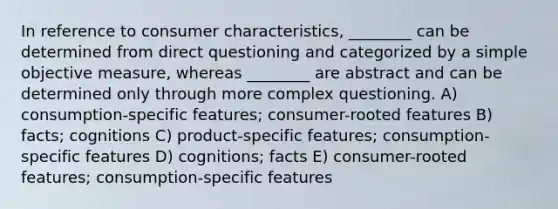 In reference to consumer characteristics, ________ can be determined from direct questioning and categorized by a simple objective measure, whereas ________ are abstract and can be determined only through more complex questioning. A) consumption-specific features; consumer-rooted features B) facts; cognitions C) product-specific features; consumption-specific features D) cognitions; facts E) consumer-rooted features; consumption-specific features