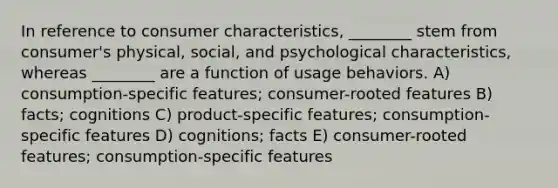 In reference to consumer characteristics, ________ stem from consumer's physical, social, and psychological characteristics, whereas ________ are a function of usage behaviors. A) consumption-specific features; consumer-rooted features B) facts; cognitions C) product-specific features; consumption-specific features D) cognitions; facts E) consumer-rooted features; consumption-specific features