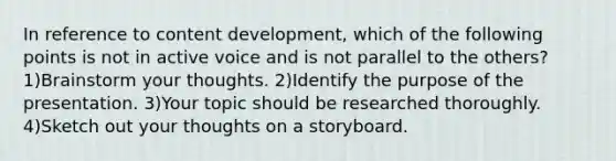 In reference to content development, which of the following points is not in active voice and is not parallel to the others? 1)Brainstorm your thoughts. 2)Identify the purpose of the presentation. 3)Your topic should be researched thoroughly. 4)Sketch out your thoughts on a storyboard.