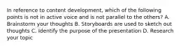 In reference to content development, which of the following points is not in active voice and is not parallel to the others? A. Brainstorm your thoughts B. Storyboards are used to sketch out thoughts C. Identify the purpose of the presentation D. Research your topic