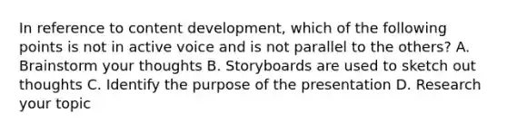 In reference to content development, which of the following points is not in active voice and is not parallel to the others? A. Brainstorm your thoughts B. Storyboards are used to sketch out thoughts C. Identify the purpose of the presentation D. Research your topic