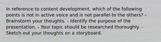 In reference to content development, which of the following points is not in active voice and is not parallel to the others? - Brainstorm your thoughts. - Identify the purpose of the presentation. - Your topic should be researched thoroughly. - Sketch out your thoughts on a storyboard.