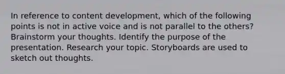 In reference to content development, which of the following points is not in active voice and is not parallel to the others? Brainstorm your thoughts. Identify the purpose of the presentation. Research your topic. Storyboards are used to sketch out thoughts.