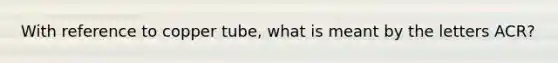 With reference to copper tube, what is meant by the letters ACR?