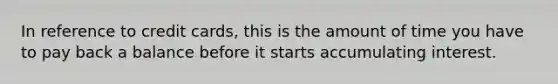 In reference to credit cards, this is the amount of time you have to pay back a balance before it starts accumulating interest.