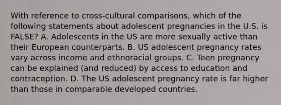 With reference to cross-cultural comparisons, which of the following statements about adolescent pregnancies in the U.S. is FALSE? A. Adolescents in the US are more sexually active than their European counterparts. B. US adolescent pregnancy rates vary across income and ethnoracial groups. C. Teen pregnancy can be explained (and reduced) by access to education and contraception. D. The US adolescent pregnancy rate is far higher than those in comparable developed countries.