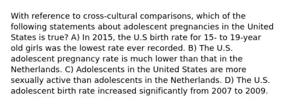 With reference to cross-cultural comparisons, which of the following statements about adolescent pregnancies in the United States is true? A) In 2015, the U.S birth rate for 15- to 19-year old girls was the lowest rate ever recorded. B) The U.S. adolescent pregnancy rate is much lower than that in the Netherlands. C) Adolescents in the United States are more sexually active than adolescents in the Netherlands. D) The U.S. adolescent birth rate increased significantly from 2007 to 2009.