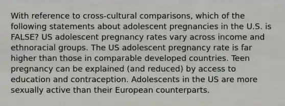 With reference to cross-cultural comparisons, which of the following statements about adolescent pregnancies in the U.S. is FALSE? US adolescent pregnancy rates vary across income and ethnoracial groups. The US adolescent pregnancy rate is far higher than those in comparable developed countries. Teen pregnancy can be explained (and reduced) by access to education and contraception. Adolescents in the US are more sexually active than their European counterparts.