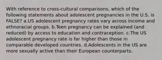 With reference to cross-cultural comparisons, which of the following statements about adolescent pregnancies in the U.S. is FALSE? a.US adolescent pregnancy rates vary across income and ethnoracial groups. b.Teen pregnancy can be explained (and reduced) by access to education and contraception. c.The US adolescent pregnancy rate is far higher than those in comparable developed countries. d.Adolescents in the US are more sexually active than their European counterparts.