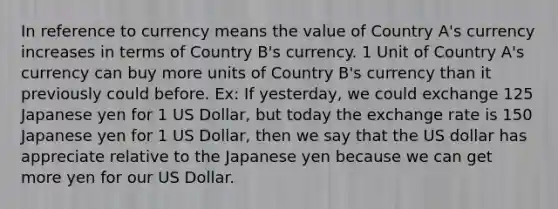 In reference to currency means the value of Country A's currency increases in terms of Country B's currency. 1 Unit of Country A's currency can buy more units of Country B's currency than it previously could before. Ex: If yesterday, we could exchange 125 Japanese yen for 1 US Dollar, but today the exchange rate is 150 Japanese yen for 1 US Dollar, then we say that the US dollar has appreciate relative to the Japanese yen because we can get more yen for our US Dollar.