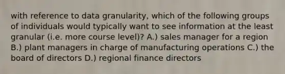 with reference to data granularity, which of the following groups of individuals would typically want to see information at the least granular (i.e. more course level)? A.) sales manager for a region B.) plant managers in charge of manufacturing operations C.) the board of directors D.) regional finance directors