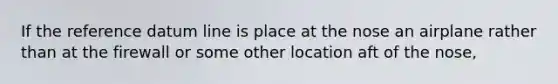 If the reference datum line is place at the nose an airplane rather than at the firewall or some other location aft of the nose,