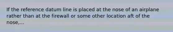 If the reference datum line is placed at the nose of an airplane rather than at the firewall or some other location aft of the nose,...