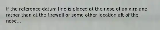 If the reference datum line is placed at the nose of an airplane rather than at the firewall or some other location aft of the nose...