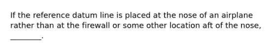 If the reference datum line is placed at the nose of an airplane rather than at the firewall or some other location aft of the nose, ________.