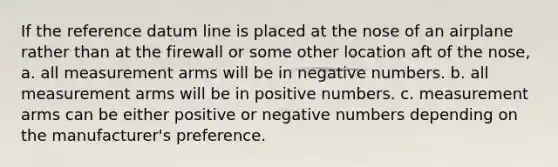 If the reference datum line is placed at the nose of an airplane rather than at the firewall or some other location aft of the nose, a. all measurement arms will be in negative numbers. b. all measurement arms will be in positive numbers. c. measurement arms can be either positive or negative numbers depending on the manufacturer's preference.