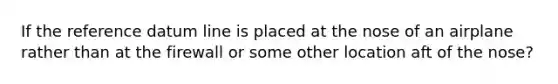 If the reference datum line is placed at the nose of an airplane rather than at the firewall or some other location aft of the nose?
