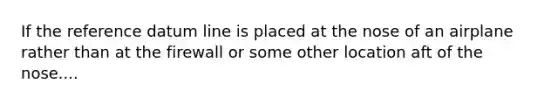 If the reference datum line is placed at the nose of an airplane rather than at the firewall or some other location aft of the nose....