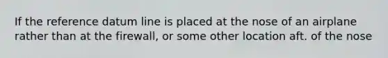 If the reference datum line is placed at the nose of an airplane rather than at the firewall, or some other location aft. of the nose