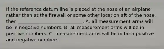 If the reference datum line is placed at the nose of an airplane rather than at the firewall or some other location aft of the nose, then ____________________________. A. all measurement arms will be in negative numbers. B. all measurement arms will be in positive numbers. C. measurement arms will be in both positive and negative numbers.