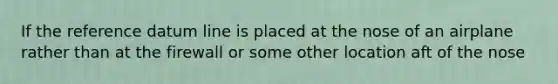 If the reference datum line is placed at the nose of an airplane rather than at the firewall or some other location aft of the nose