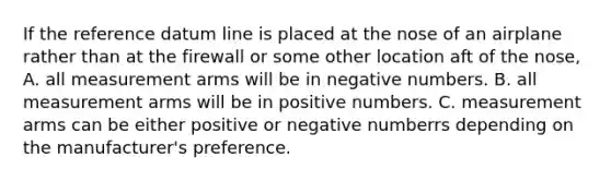 If the reference datum line is placed at the nose of an airplane rather than at the firewall or some other location aft of the nose, A. all measurement arms will be in negative numbers. B. all measurement arms will be in positive numbers. C. measurement arms can be either positive or negative numberrs depending on the manufacturer's preference.