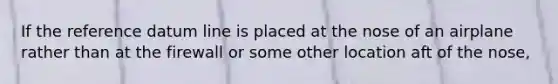 If the reference datum line is placed at the nose of an airplane rather than at the firewall or some other location aft of the nose,