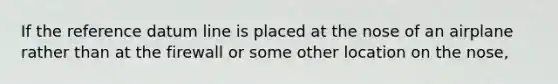 If the reference datum line is placed at the nose of an airplane rather than at the firewall or some other location on the nose,