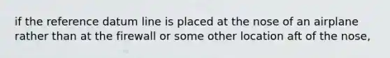 if the reference datum line is placed at the nose of an airplane rather than at the firewall or some other location aft of the nose,