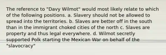 The reference to "Davy Wilmot" would most likely relate to which of the following positions. a. Slavery should not be allowed to spread into the territories. b. Slaves are better off in the south than in the immigrant choked cities of the north c. Slaves are property and thus legal everywhere. d. Wilmot secretly supported Polk starting the Mexican War on behalf of the "slavocracy"