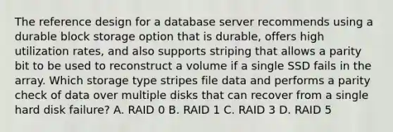 The reference design for a database server recommends using a durable block storage option that is durable, offers high utilization rates, and also supports striping that allows a parity bit to be used to reconstruct a volume if a single SSD fails in the array. Which storage type stripes file data and performs a parity check of data over multiple disks that can recover from a single hard disk failure? A. RAID 0 B. RAID 1 C. RAID 3 D. RAID 5