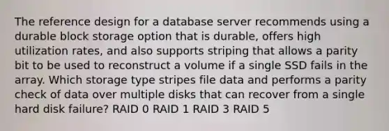 The reference design for a database server recommends using a durable block storage option that is durable, offers high utilization rates, and also supports striping that allows a parity bit to be used to reconstruct a volume if a single SSD fails in the array. Which storage type stripes file data and performs a parity check of data over multiple disks that can recover from a single hard disk failure? RAID 0 RAID 1 RAID 3 RAID 5