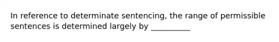 In reference to determinate sentencing, the range of permissible sentences is determined largely by __________