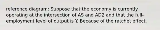 reference diagram: Suppose that the economy is currently operating at the intersection of AS and AD2 and that the full-employment level of output is Y. Because of the ratchet effect,