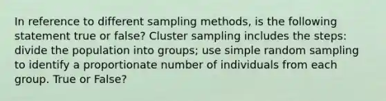 In reference to different sampling methods, is the following statement true or false? Cluster sampling includes the steps: divide the population into groups; use simple random sampling to identify a proportionate number of individuals from each group. True or False?