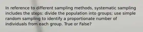 In reference to different sampling methods, systematic sampling includes the steps: divide the population into groups; use simple random sampling to identify a proportionate number of individuals from each group. True or False?