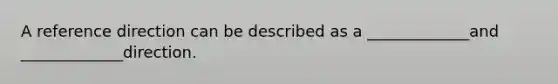 A reference direction can be described as a _____________and _____________direction.