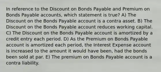 In reference to the Discount on Bonds Payable and Premium on Bonds Payable accounts, which statement is true? A) The Discount on the Bonds Payable account is a contra asset. B) The Discount on the Bonds Payable account reduces working capital. C) The Discount on the Bonds Payable account is amortized by a credit entry each period. D) As the Premium on Bonds Payable account is amortized each period, the Interest Expense account is increased to the amount it would have been, had the bonds been sold at par. E) The premium on Bonds Payable account is a contra liability.