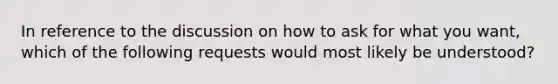 In reference to the discussion on how to ask for what you want, which of the following requests would most likely be understood?