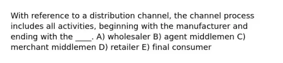 With reference to a distribution channel, the channel process includes all activities, beginning with the manufacturer and ending with the ____. A) wholesaler B) agent middlemen C) merchant middlemen D) retailer E) final consumer