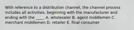 With reference to a distribution channel, the channel process includes all activities, beginning with the manufacturer and ending with the ____. A. wholesaler B. agent middlemen C. merchant middlemen D. retailer E. final consumer