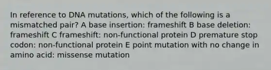 In reference to DNA mutations, which of the following is a mismatched pair? A base insertion: frameshift B base deletion: frameshift C frameshift: non-functional protein D premature stop codon: non-functional protein E point mutation with no change in amino acid: missense mutation