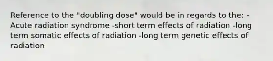 Reference to the "doubling dose" would be in regards to the: -Acute radiation syndrome -short term effects of radiation -long term somatic effects of radiation -long term genetic effects of radiation