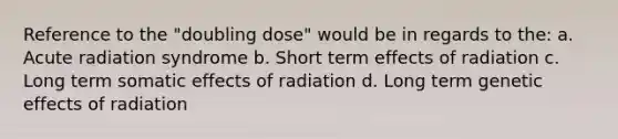 Reference to the "doubling dose" would be in regards to the: a. Acute radiation syndrome b. Short term effects of radiation c. Long term somatic effects of radiation d. Long term genetic effects of radiation