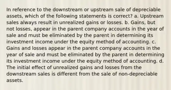 In reference to the downstream or upstream sale of depreciable assets, which of the following statements is correct? a. Upstream sales always result in unrealized gains or losses. b. Gains, but not losses, appear in the parent company accounts in the year of sale and must be eliminated by the parent in determining its investment income under the equity method of accounting. c. Gains and losses appear in the parent company accounts in the year of sale and must be eliminated by the parent in determining its investment income under the equity method of accounting. d. The initial effect of unrealized gains and losses from the downstream sales is different from the sale of non-depreciable assets.