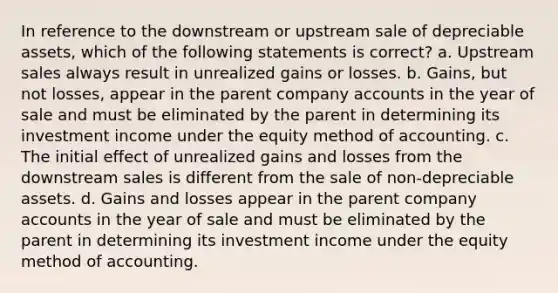 In reference to the downstream or upstream sale of depreciable assets, which of the following statements is correct? a. Upstream sales always result in unrealized gains or losses. b. Gains, but not losses, appear in the parent company accounts in the year of sale and must be eliminated by the parent in determining its investment income under the equity method of accounting. c. The initial effect of unrealized gains and losses from the downstream sales is different from the sale of non-depreciable assets. d. Gains and losses appear in the parent company accounts in the year of sale and must be eliminated by the parent in determining its investment income under the equity method of accounting.