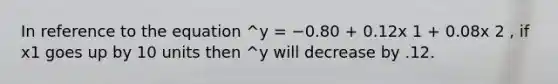 In reference to the equation ^y = −0.80 + 0.12x 1 + 0.08x 2 , if x1 goes up by 10 units then ^y will decrease by .12.